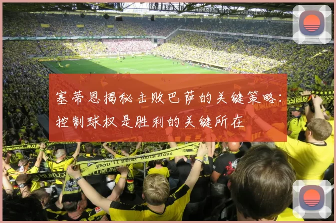 塞蒂恩揭秘击败巴萨的关键策略：控制球权是胜利的关键所在