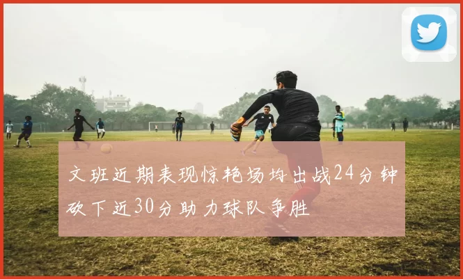 文班近期表现惊艳场均出战24分钟砍下近30分助力球队争胜