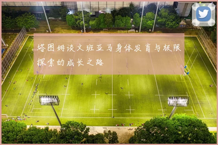 塔图姆谈文班亚马身体发育与极限探索的成长之路