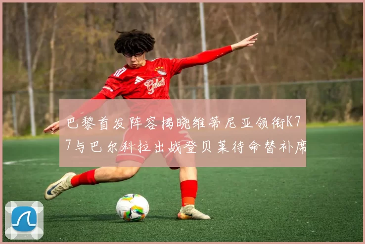 巴黎首发阵容揭晓维蒂尼亚领衔K77与巴尔科拉出战登贝莱待命替补席